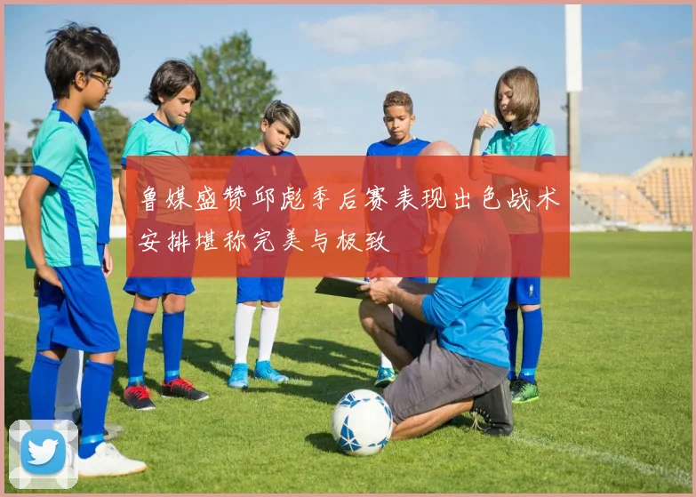 鲁媒盛赞邱彪季后赛表现出色战术安排堪称完美与极致