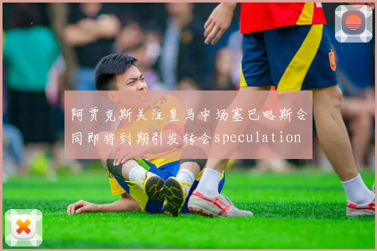 阿贾克斯关注皇马中场塞巴略斯合同即将到期引发转会speculation