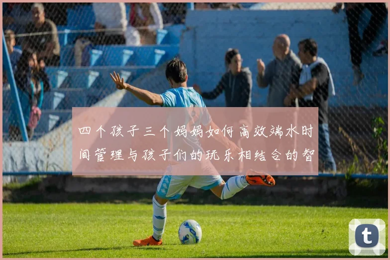 四个孩子三个妈妈如何高效端水时间管理与孩子们的玩乐相结合的智慧分享