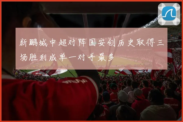 新鹏城中超对阵国安创历史取得三场胜利成单一对手最多