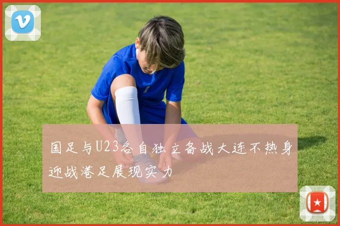 国足与U23各自独立备战大连不热身迎战港足展现实力