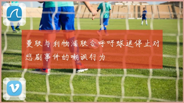 曼联与利物浦联合呼吁球迷停止对悲剧事件的嘲讽行为