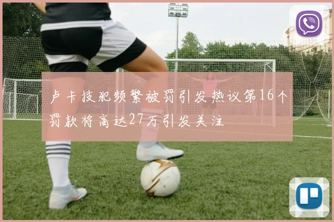 卢卡技犯频繁被罚引发热议第16个罚款将高达27万引发关注