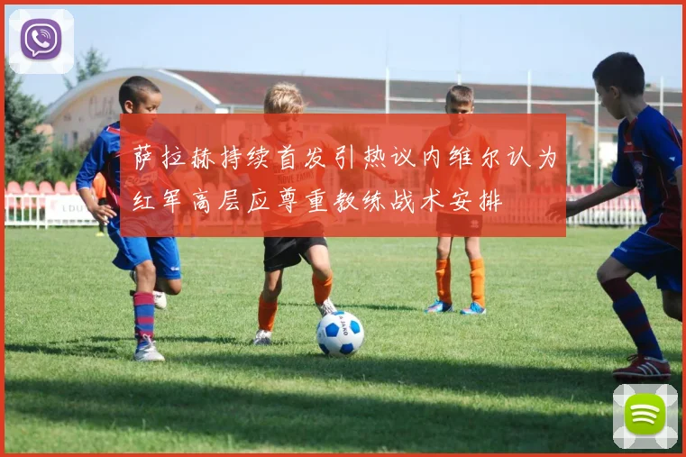 萨拉赫持续首发引热议内维尔认为红军高层应尊重教练战术安排