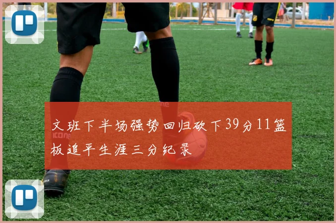 文班下半场强势回归砍下39分11篮板追平生涯三分纪录