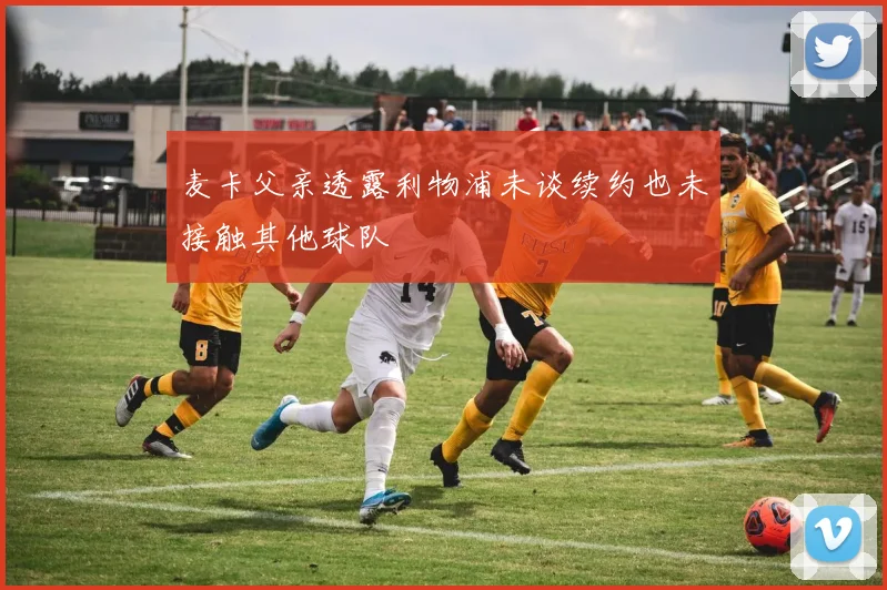 麦卡父亲透露利物浦未谈续约也未接触其他球队