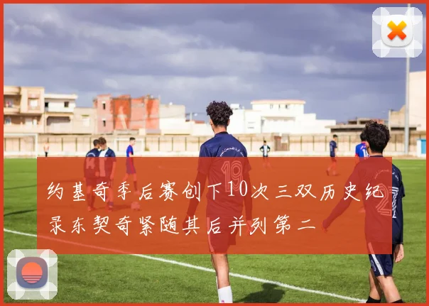约基奇季后赛创下10次三双历史纪录东契奇紧随其后并列第二