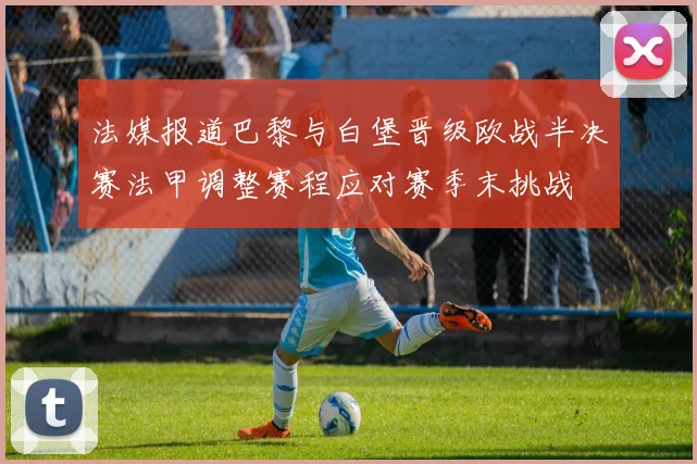 法媒报道巴黎与白堡晋级欧战半决赛法甲调整赛程应对赛季末挑战