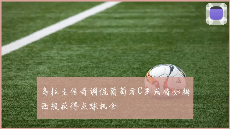 乌拉圭传奇调侃葡萄牙C罗或将如梅西般获得点球机会