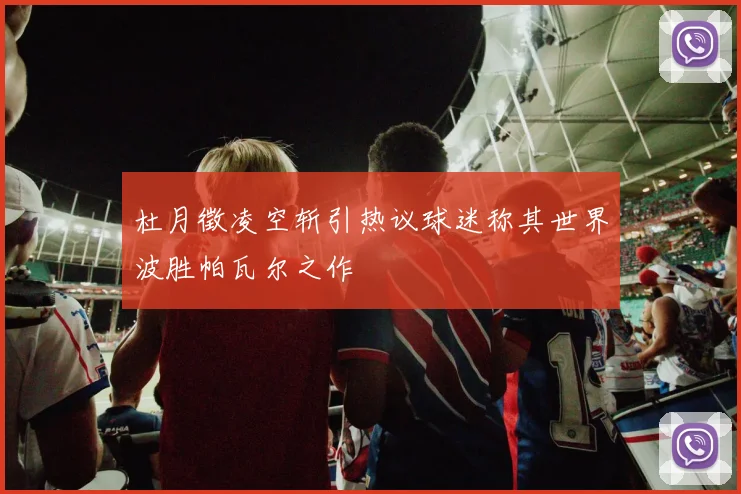 杜月徵凌空斩引热议球迷称其世界波胜帕瓦尔之作