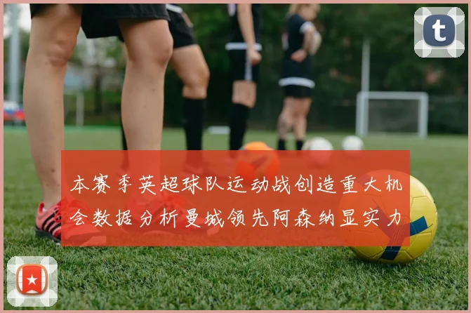 本赛季英超球队运动战创造重大机会数据分析曼城领先阿森纳显实力
