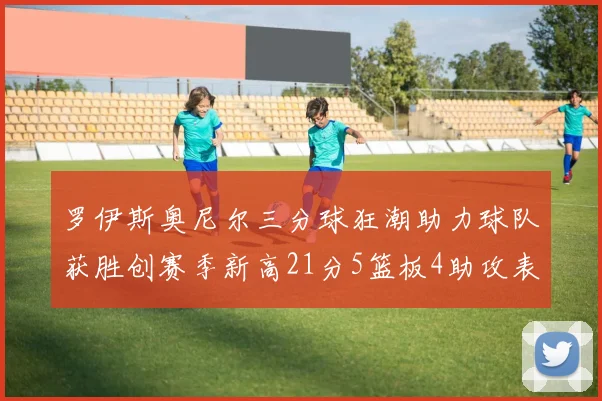 罗伊斯奥尼尔三分球狂潮助力球队获胜创赛季新高21分5篮板4助攻表现出色