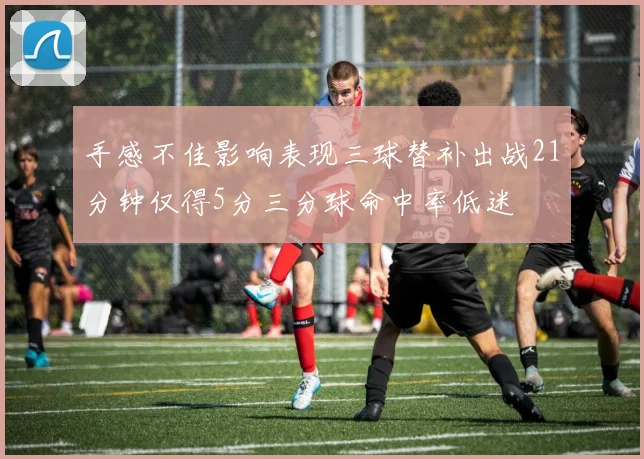 手感不佳影响表现三球替补出战21分钟仅得5分三分球命中率低迷