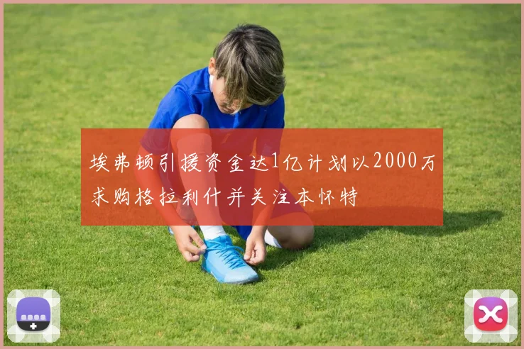 埃弗顿引援资金达1亿计划以2000万求购格拉利什并关注本怀特
