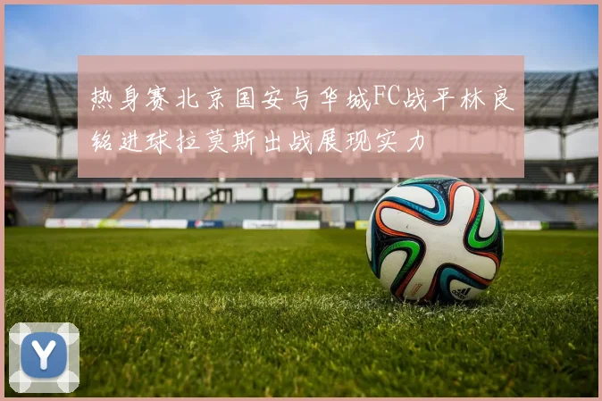 热身赛北京国安与华城FC战平林良铭进球拉莫斯出战展现实力