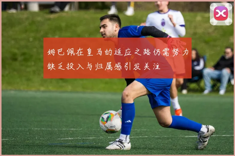 姆巴佩在皇马的适应之路仍需努力缺乏投入与归属感引发关注