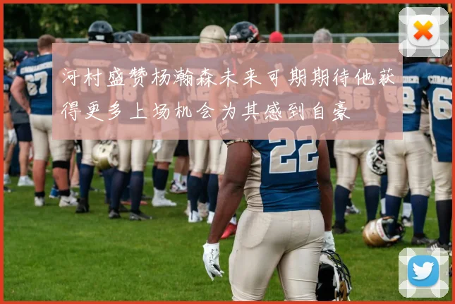 河村盛赞杨瀚森未来可期期待他获得更多上场机会为其感到自豪