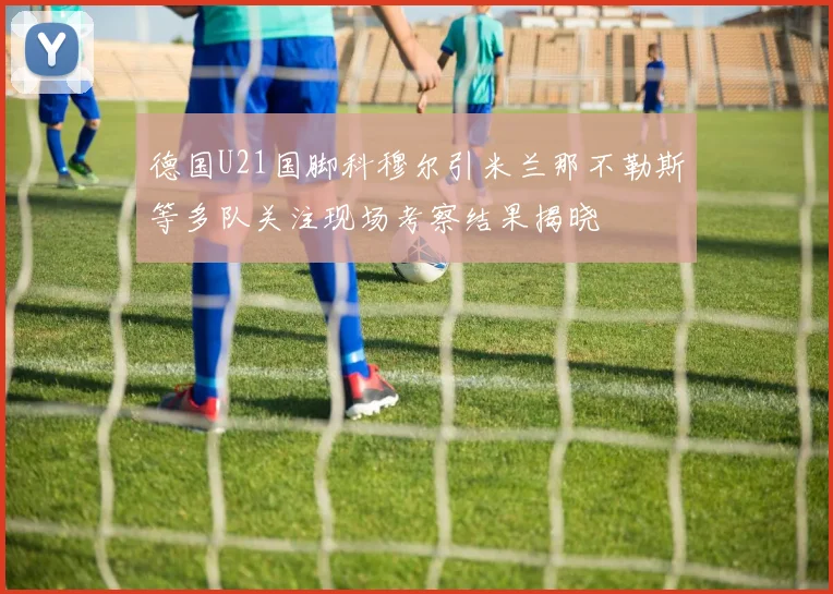 德国U21国脚科穆尔引米兰那不勒斯等多队关注现场考察结果揭晓