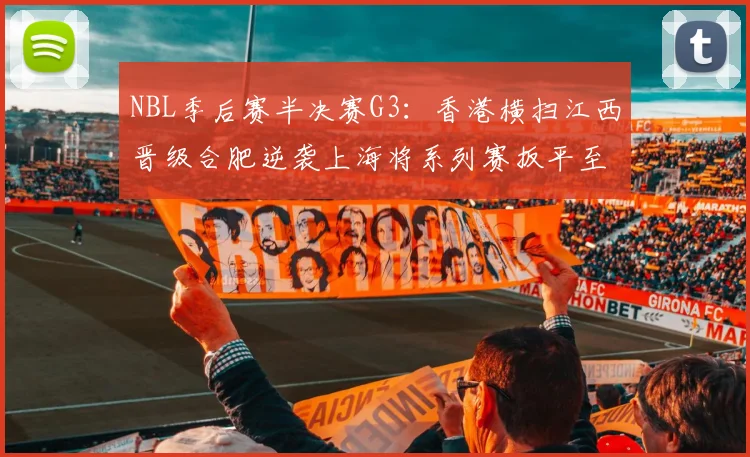 NBL季后赛半决赛G3：香港横扫江西晋级合肥逆袭上海将系列赛扳平至1-2