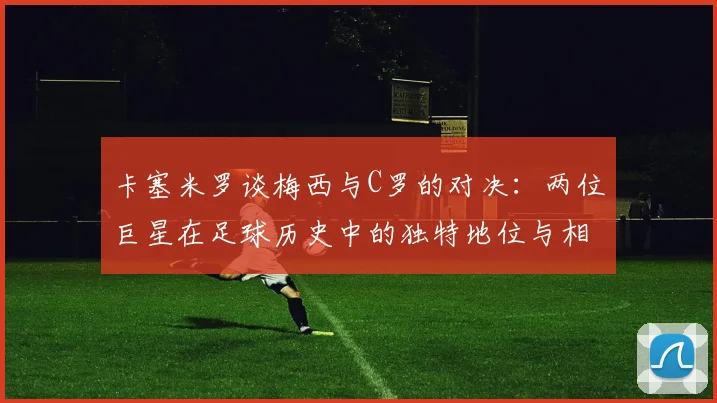 卡塞米罗谈梅西与C罗的对决：两位巨星在足球历史中的独特地位与相互激励