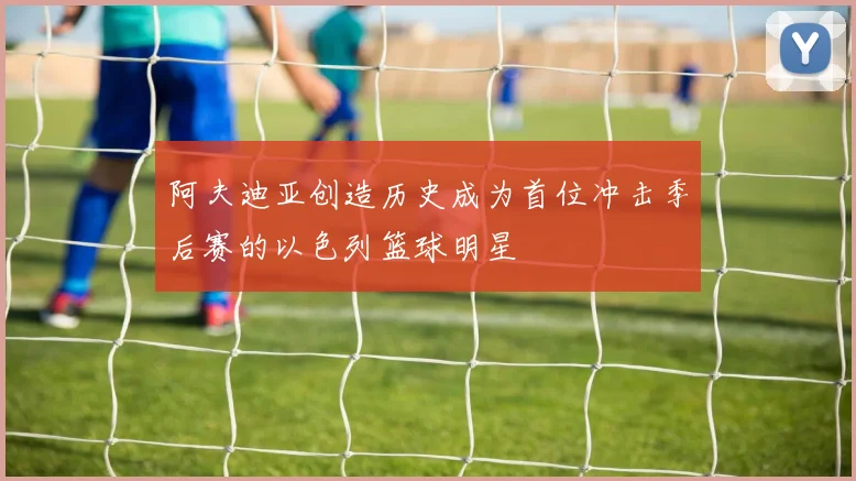 阿夫迪亚创造历史成为首位冲击季后赛的以色列篮球明星