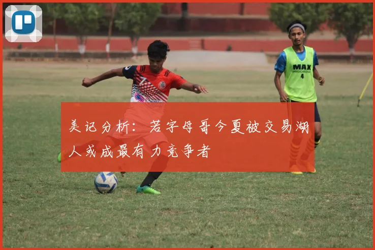美记分析：若字母哥今夏被交易湖人或成最有力竞争者
