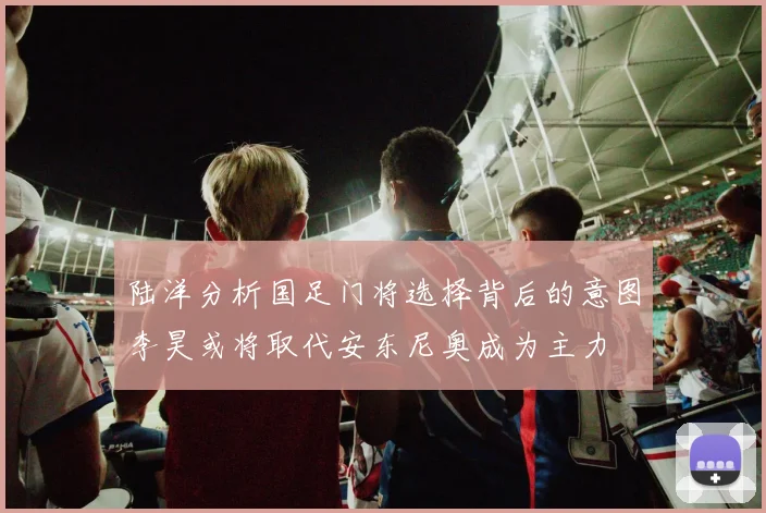 陆洋分析国足门将选择背后的意图李昊或将取代安东尼奥成为主力
