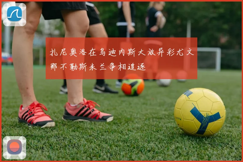 扎尼奥洛在乌迪内斯大放异彩尤文那不勒斯米兰争相追逐